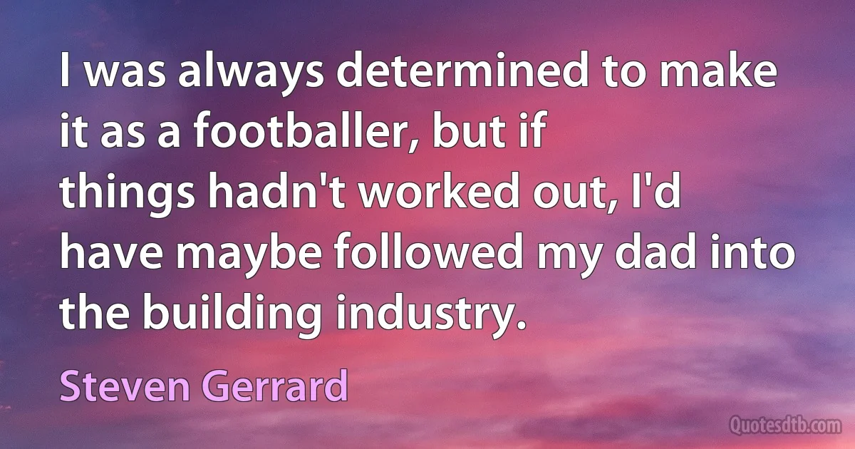 I was always determined to make it as a footballer, but if things hadn't worked out, I'd have maybe followed my dad into the building industry. (Steven Gerrard)