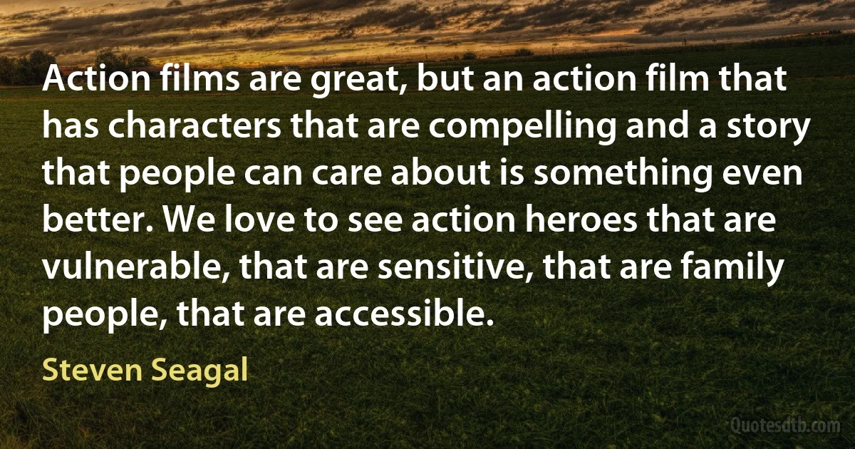 Action films are great, but an action film that has characters that are compelling and a story that people can care about is something even better. We love to see action heroes that are vulnerable, that are sensitive, that are family people, that are accessible. (Steven Seagal)