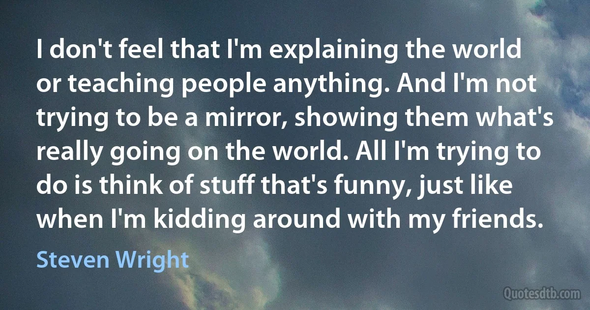 I don't feel that I'm explaining the world or teaching people anything. And I'm not trying to be a mirror, showing them what's really going on the world. All I'm trying to do is think of stuff that's funny, just like when I'm kidding around with my friends. (Steven Wright)