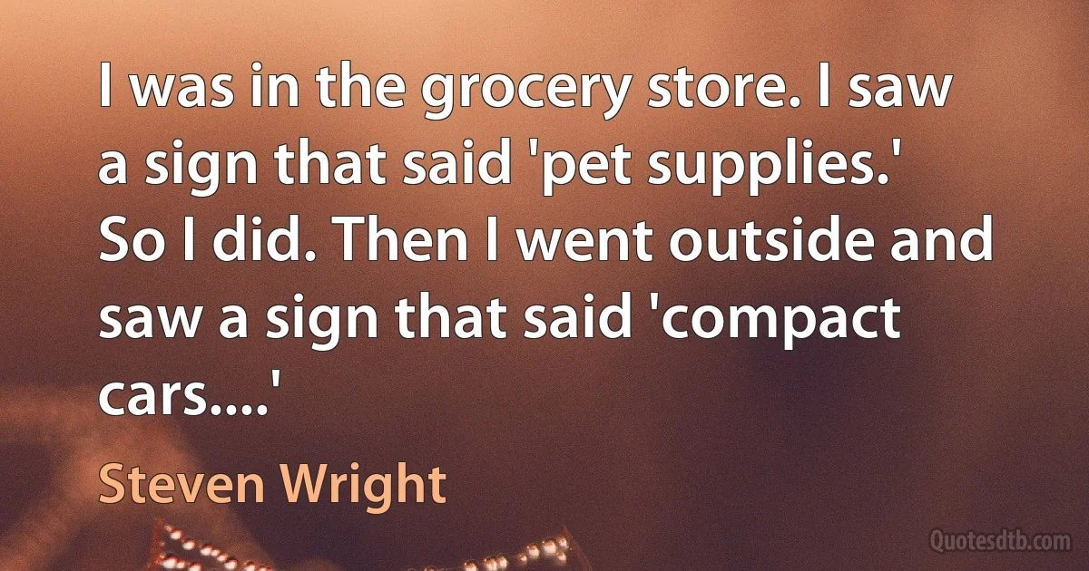 I was in the grocery store. I saw a sign that said 'pet supplies.' So I did. Then I went outside and saw a sign that said 'compact cars....' (Steven Wright)