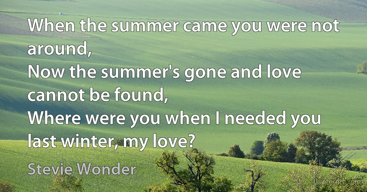 When the summer came you were not around,
Now the summer's gone and love cannot be found,
Where were you when I needed you last winter, my love? (Stevie Wonder)