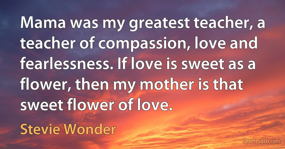 Mama was my greatest teacher, a teacher of compassion, love and fearlessness. If love is sweet as a flower, then my mother is that sweet flower of love. (Stevie Wonder)