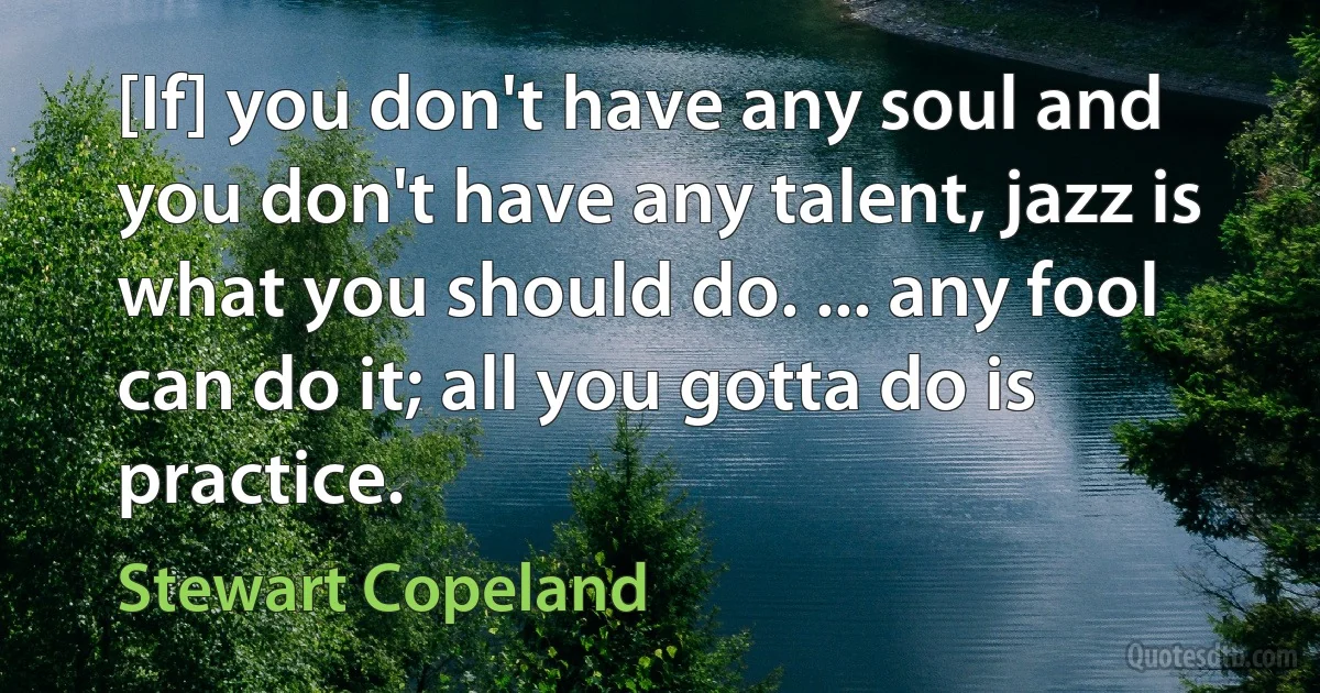 [If] you don't have any soul and you don't have any talent, jazz is what you should do. ... any fool can do it; all you gotta do is practice. (Stewart Copeland)