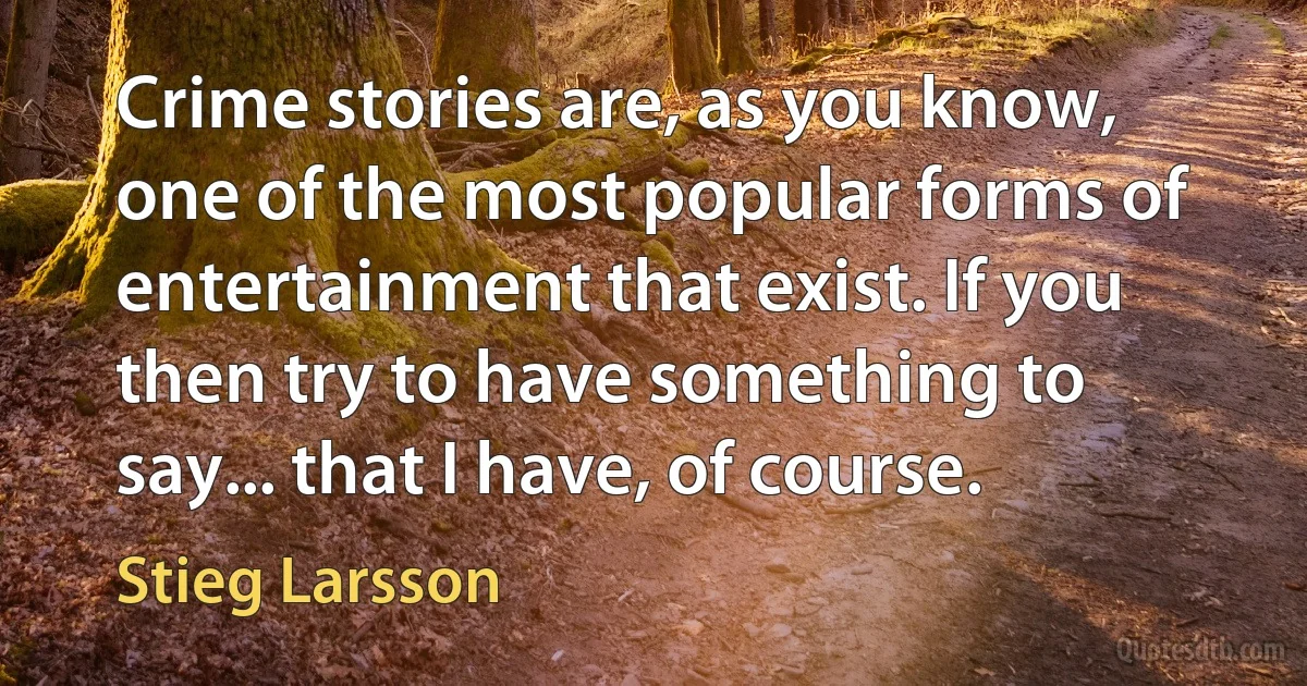 Crime stories are, as you know, one of the most popular forms of entertainment that exist. If you then try to have something to say... that I have, of course. (Stieg Larsson)