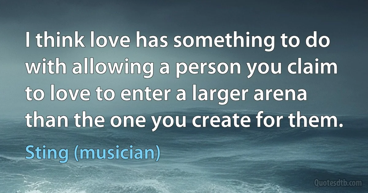 I think love has something to do with allowing a person you claim to love to enter a larger arena than the one you create for them. (Sting (musician))