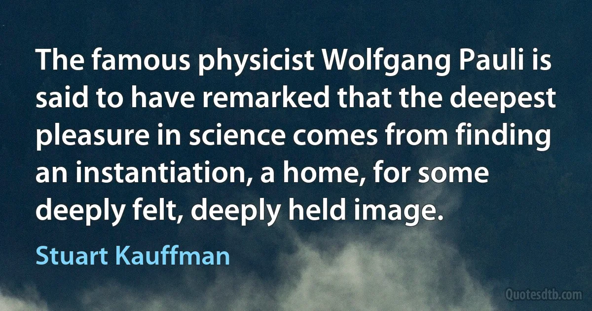 The famous physicist Wolfgang Pauli is said to have remarked that the deepest pleasure in science comes from finding an instantiation, a home, for some deeply felt, deeply held image. (Stuart Kauffman)