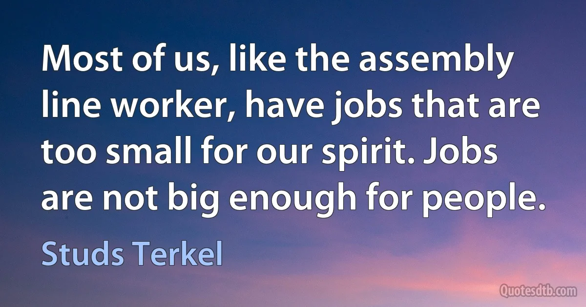 Most of us, like the assembly line worker, have jobs that are too small for our spirit. Jobs are not big enough for people. (Studs Terkel)