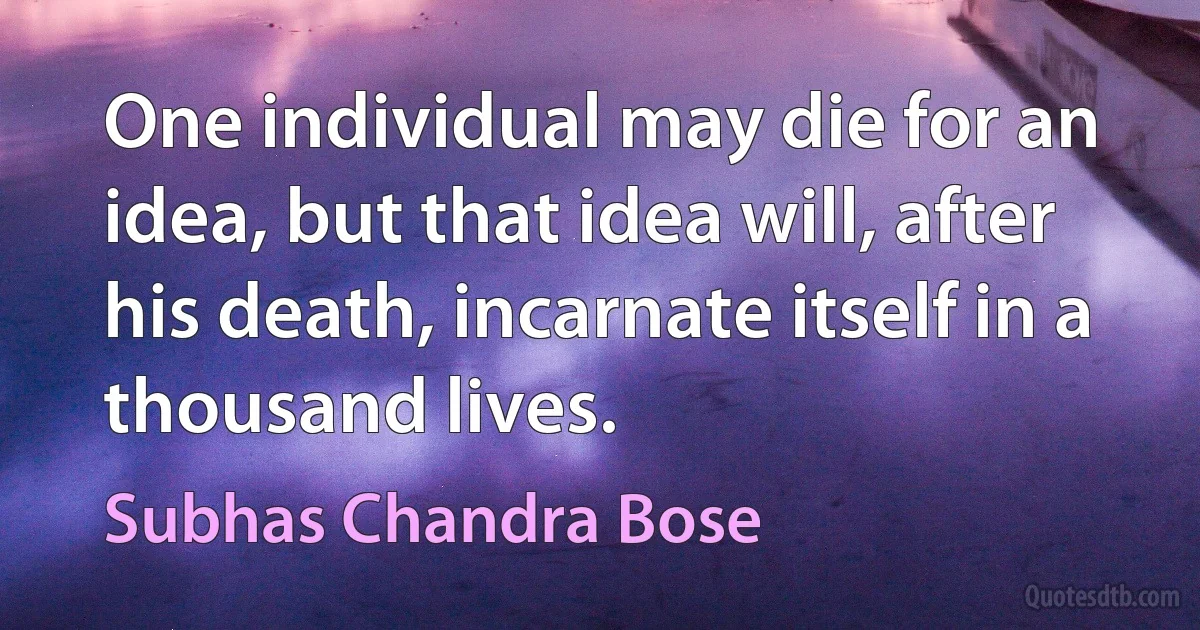 One individual may die for an idea, but that idea will, after his death, incarnate itself in a thousand lives. (Subhas Chandra Bose)