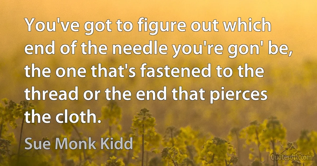 You've got to figure out which end of the needle you're gon' be, the one that's fastened to the thread or the end that pierces the cloth. (Sue Monk Kidd)