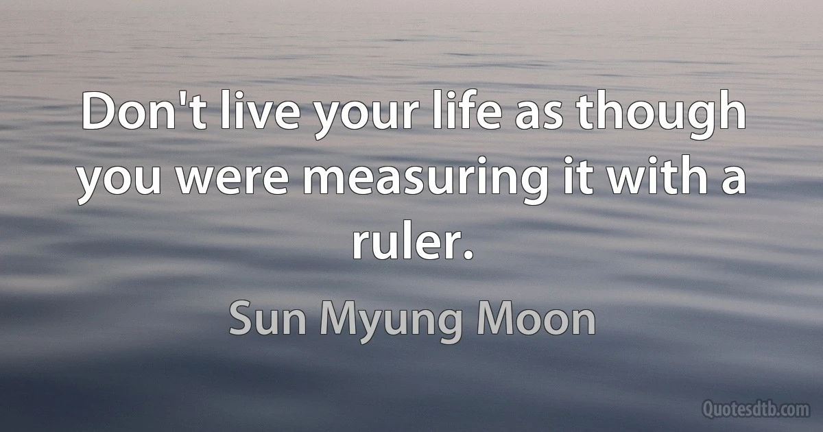 Don't live your life as though you were measuring it with a ruler. (Sun Myung Moon)