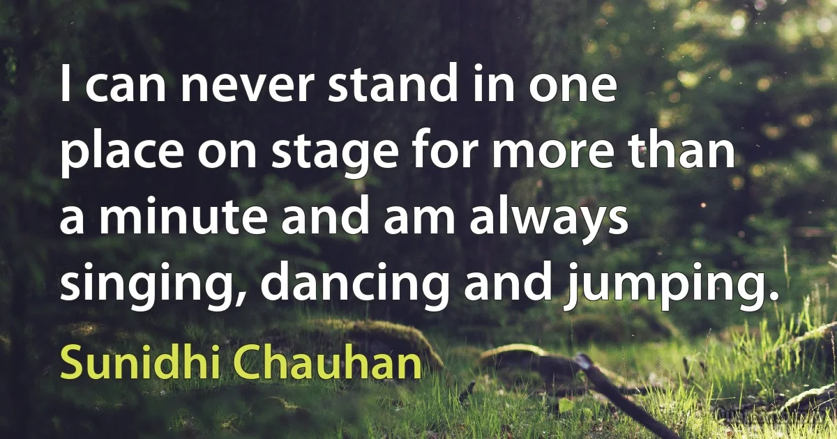 I can never stand in one place on stage for more than a minute and am always singing, dancing and jumping. (Sunidhi Chauhan)