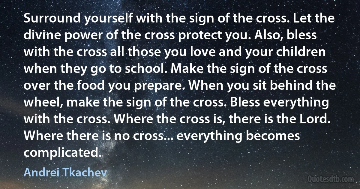Surround yourself with the sign of the cross. Let the divine power of the cross protect you. Also, bless with the cross all those you love and your children when they go to school. Make the sign of the cross over the food you prepare. When you sit behind the wheel, make the sign of the cross. Bless everything with the cross. Where the cross is, there is the Lord. Where there is no cross... everything becomes complicated. (Andrei Tkachev)