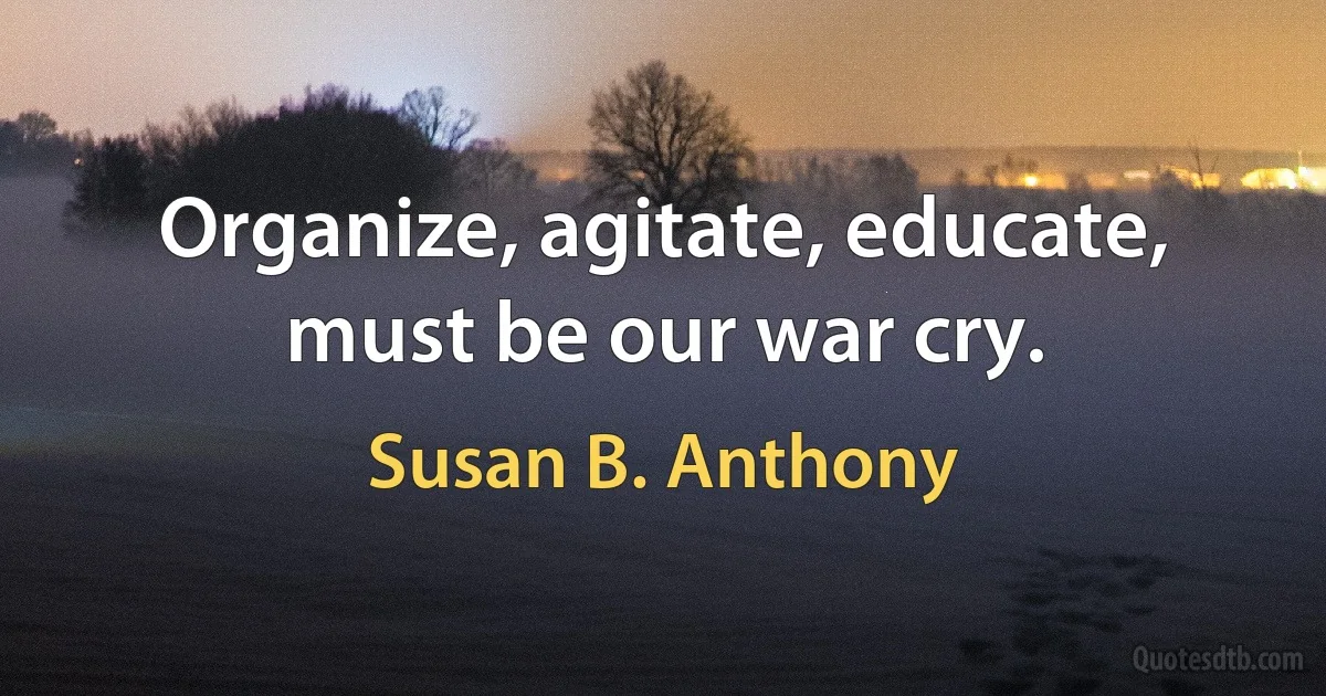 Organize, agitate, educate, must be our war cry. (Susan B. Anthony)