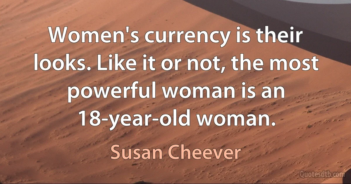 Women's currency is their looks. Like it or not, the most powerful woman is an 18-year-old woman. (Susan Cheever)