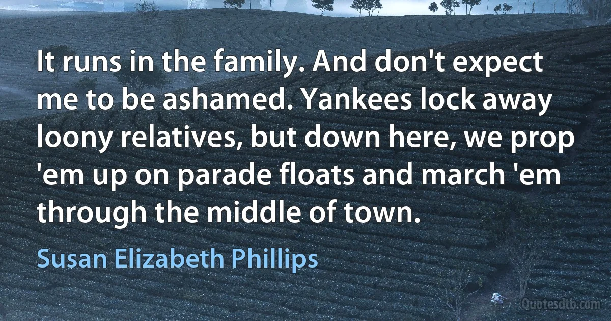 It runs in the family. And don't expect me to be ashamed. Yankees lock away loony relatives, but down here, we prop 'em up on parade floats and march 'em through the middle of town. (Susan Elizabeth Phillips)