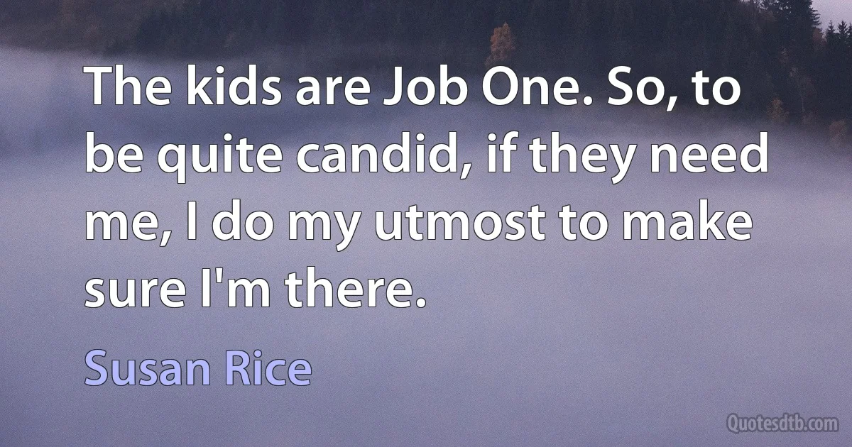 The kids are Job One. So, to be quite candid, if they need me, I do my utmost to make sure I'm there. (Susan Rice)