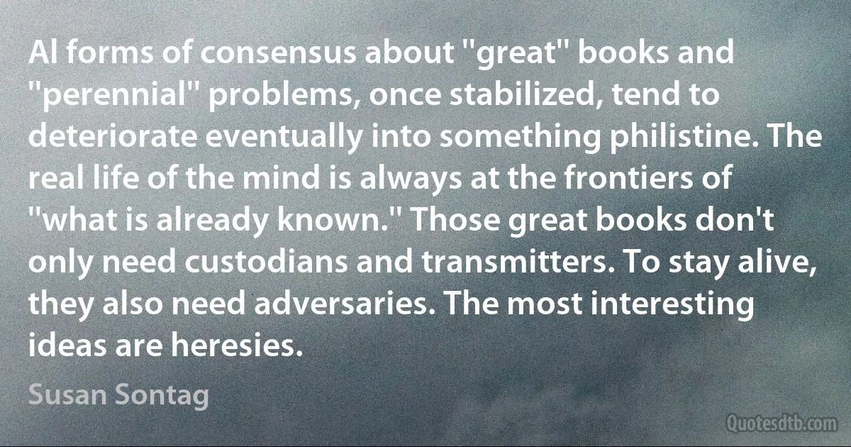 Al forms of consensus about ''great'' books and ''perennial'' problems, once stabilized, tend to deteriorate eventually into something philistine. The real life of the mind is always at the frontiers of ''what is already known.'' Those great books don't only need custodians and transmitters. To stay alive, they also need adversaries. The most interesting ideas are heresies. (Susan Sontag)