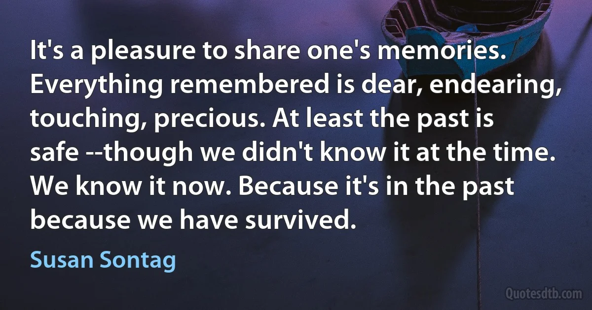 It's a pleasure to share one's memories. Everything remembered is dear, endearing, touching, precious. At least the past is safe --though we didn't know it at the time. We know it now. Because it's in the past because we have survived. (Susan Sontag)