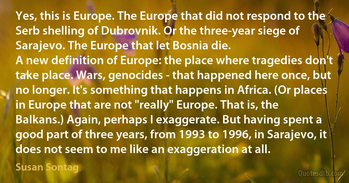 Yes, this is Europe. The Europe that did not respond to the Serb shelling of Dubrovnik. Or the three-year siege of Sarajevo. The Europe that let Bosnia die.
A new definition of Europe: the place where tragedies don't take place. Wars, genocides - that happened here once, but no longer. It's something that happens in Africa. (Or places in Europe that are not "really" Europe. That is, the Balkans.) Again, perhaps I exaggerate. But having spent a good part of three years, from 1993 to 1996, in Sarajevo, it does not seem to me like an exaggeration at all. (Susan Sontag)