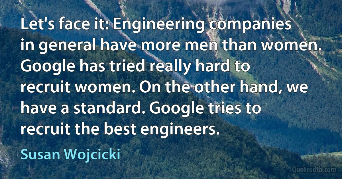 Let's face it: Engineering companies in general have more men than women. Google has tried really hard to recruit women. On the other hand, we have a standard. Google tries to recruit the best engineers. (Susan Wojcicki)