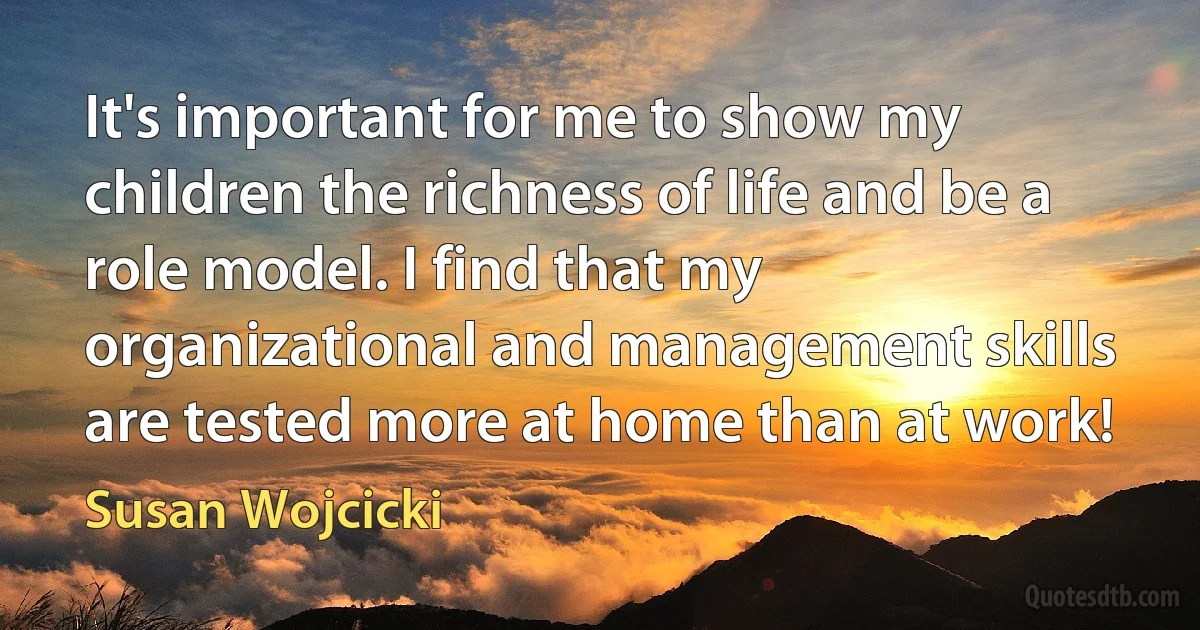 It's important for me to show my children the richness of life and be a role model. I find that my organizational and management skills are tested more at home than at work! (Susan Wojcicki)