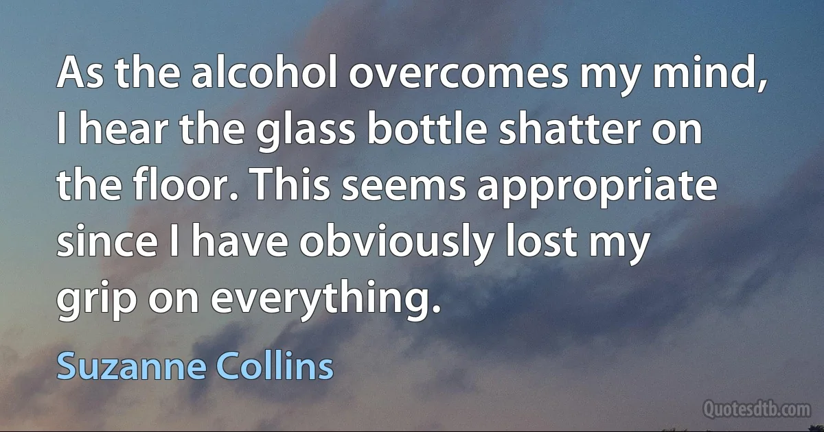 As the alcohol overcomes my mind, I hear the glass bottle shatter on the floor. This seems appropriate since I have obviously lost my grip on everything. (Suzanne Collins)