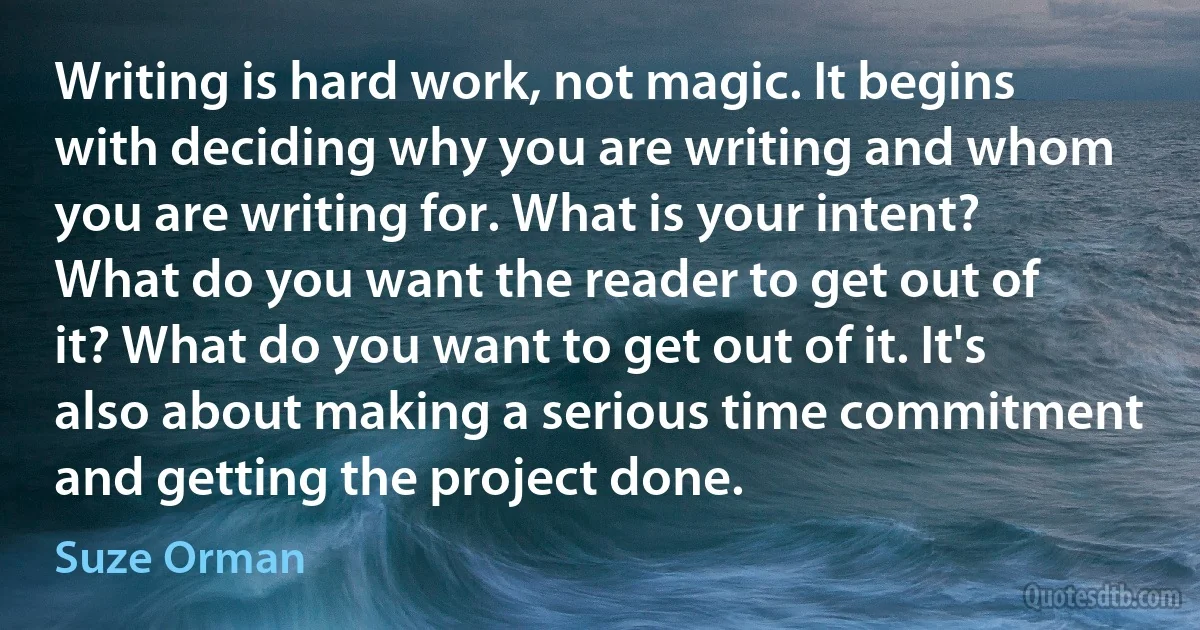 Writing is hard work, not magic. It begins with deciding why you are writing and whom you are writing for. What is your intent? What do you want the reader to get out of it? What do you want to get out of it. It's also about making a serious time commitment and getting the project done. (Suze Orman)