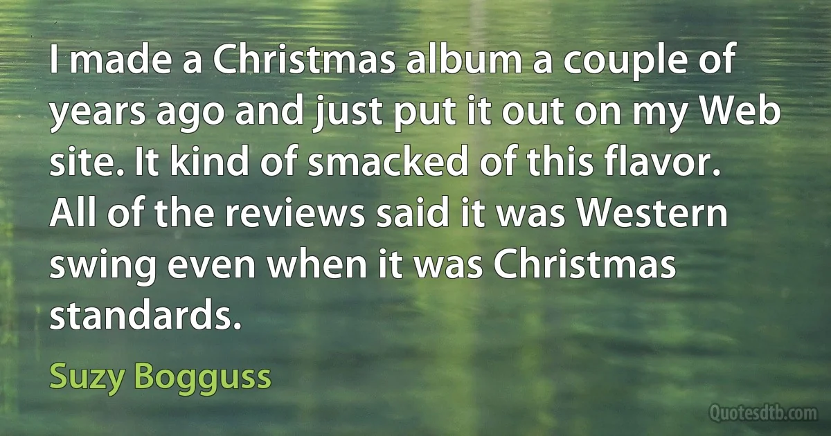 I made a Christmas album a couple of years ago and just put it out on my Web site. It kind of smacked of this flavor. All of the reviews said it was Western swing even when it was Christmas standards. (Suzy Bogguss)