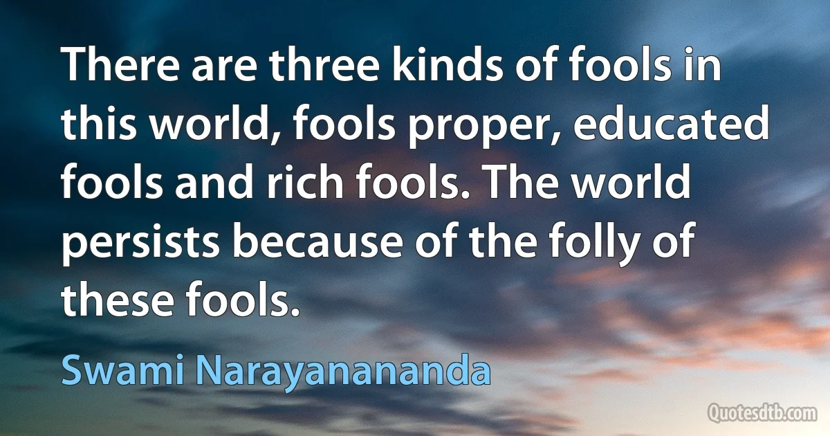 There are three kinds of fools in this world, fools proper, educated fools and rich fools. The world persists because of the folly of these fools. (Swami Narayanananda)