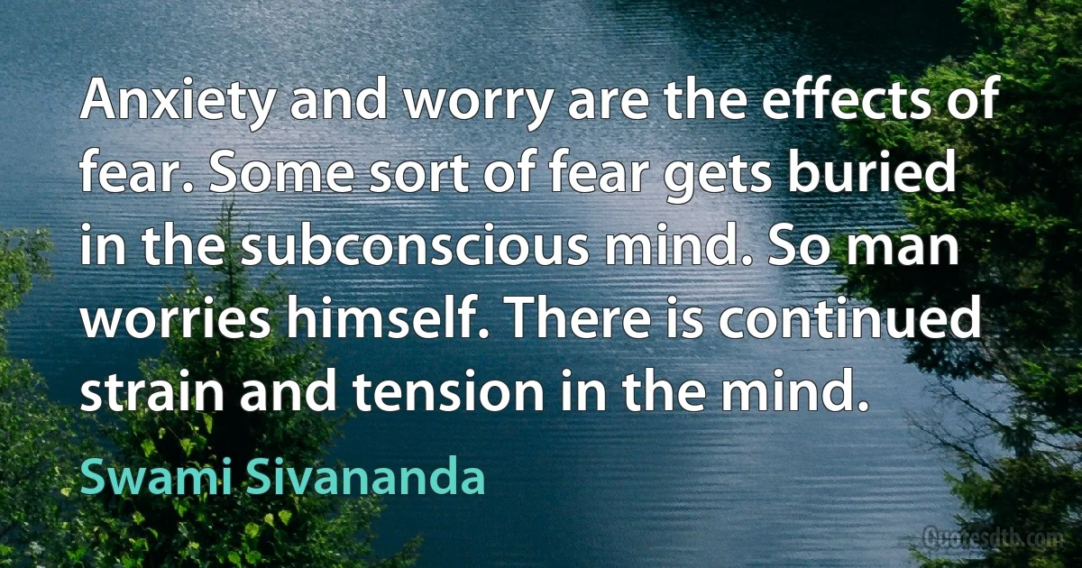 Anxiety and worry are the effects of fear. Some sort of fear gets buried in the subconscious mind. So man worries himself. There is continued strain and tension in the mind. (Swami Sivananda)