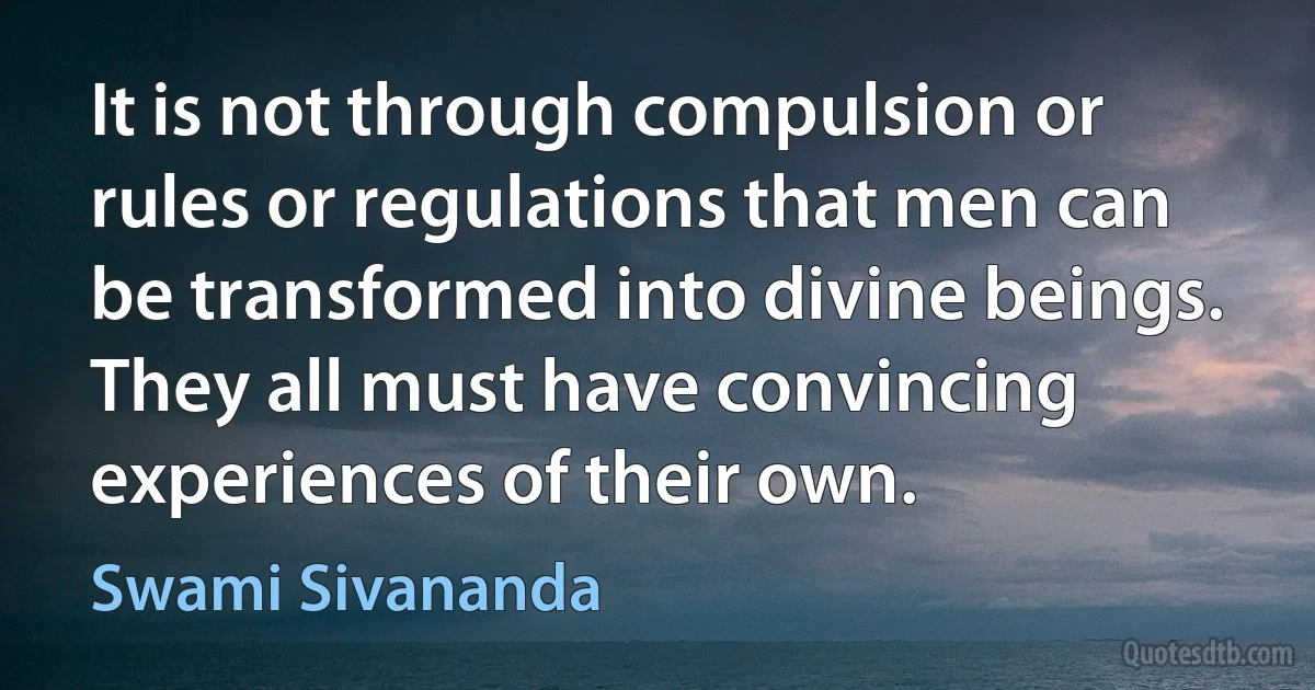 It is not through compulsion or rules or regulations that men can be transformed into divine beings. They all must have convincing experiences of their own. (Swami Sivananda)