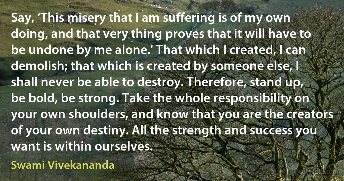 Say, ‘This misery that I am suffering is of my own doing, and that very thing proves that it will have to be undone by me alone.' That which I created, I can demolish; that which is created by someone else, I shall never be able to destroy. Therefore, stand up, be bold, be strong. Take the whole responsibility on your own shoulders, and know that you are the creators of your own destiny. All the strength and success you want is within ourselves. (Swami Vivekananda)