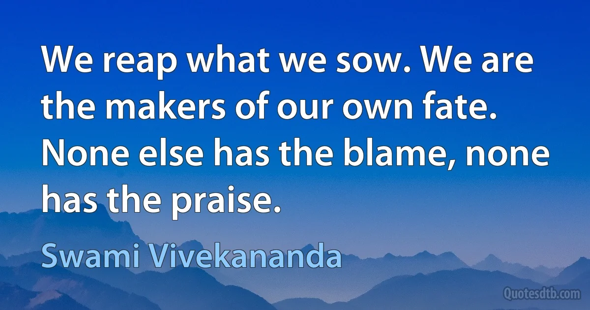 We reap what we sow. We are the makers of our own fate. None else has the blame, none has the praise. (Swami Vivekananda)