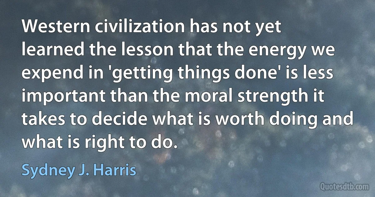 Western civilization has not yet learned the lesson that the energy we expend in 'getting things done' is less important than the moral strength it takes to decide what is worth doing and what is right to do. (Sydney J. Harris)