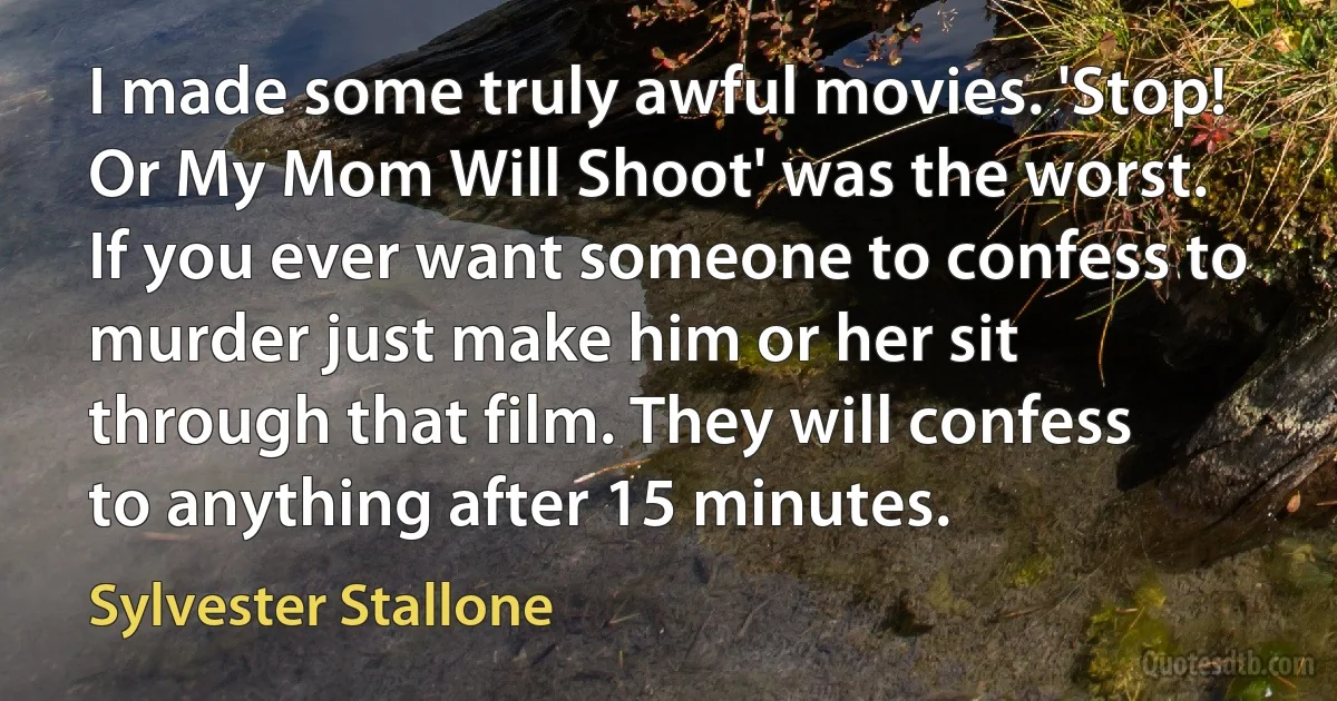 I made some truly awful movies. 'Stop! Or My Mom Will Shoot' was the worst. If you ever want someone to confess to murder just make him or her sit through that film. They will confess to anything after 15 minutes. (Sylvester Stallone)