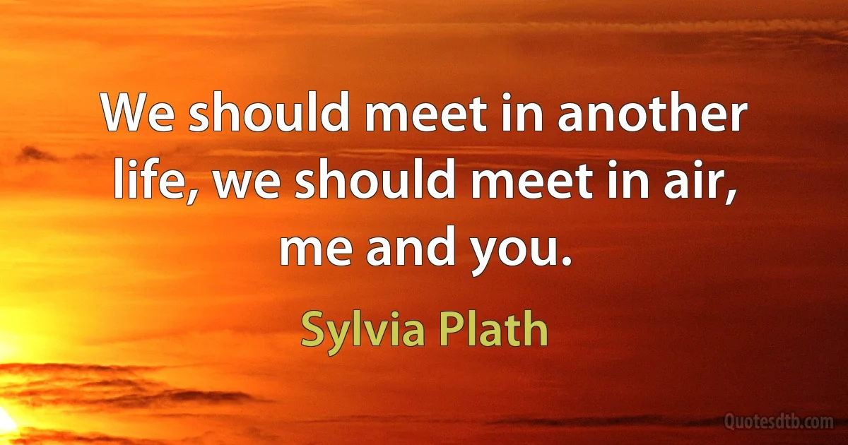 We should meet in another life, we should meet in air, me and you. (Sylvia Plath)