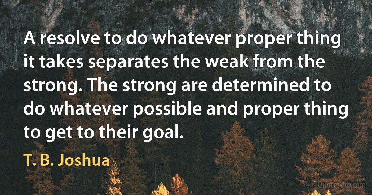 A resolve to do whatever proper thing it takes separates the weak from the strong. The strong are determined to do whatever possible and proper thing to get to their goal. (T. B. Joshua)