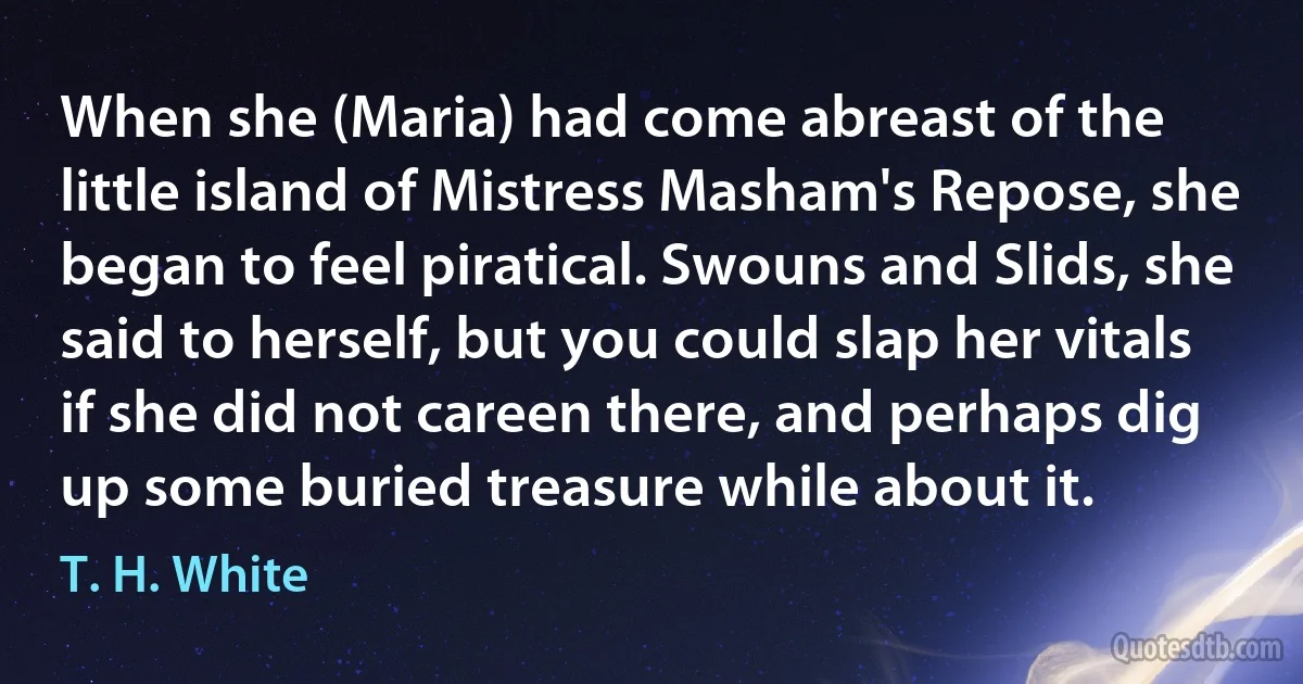 When she (Maria) had come abreast of the little island of Mistress Masham's Repose, she began to feel piratical. Swouns and Slids, she said to herself, but you could slap her vitals if she did not careen there, and perhaps dig up some buried treasure while about it. (T. H. White)