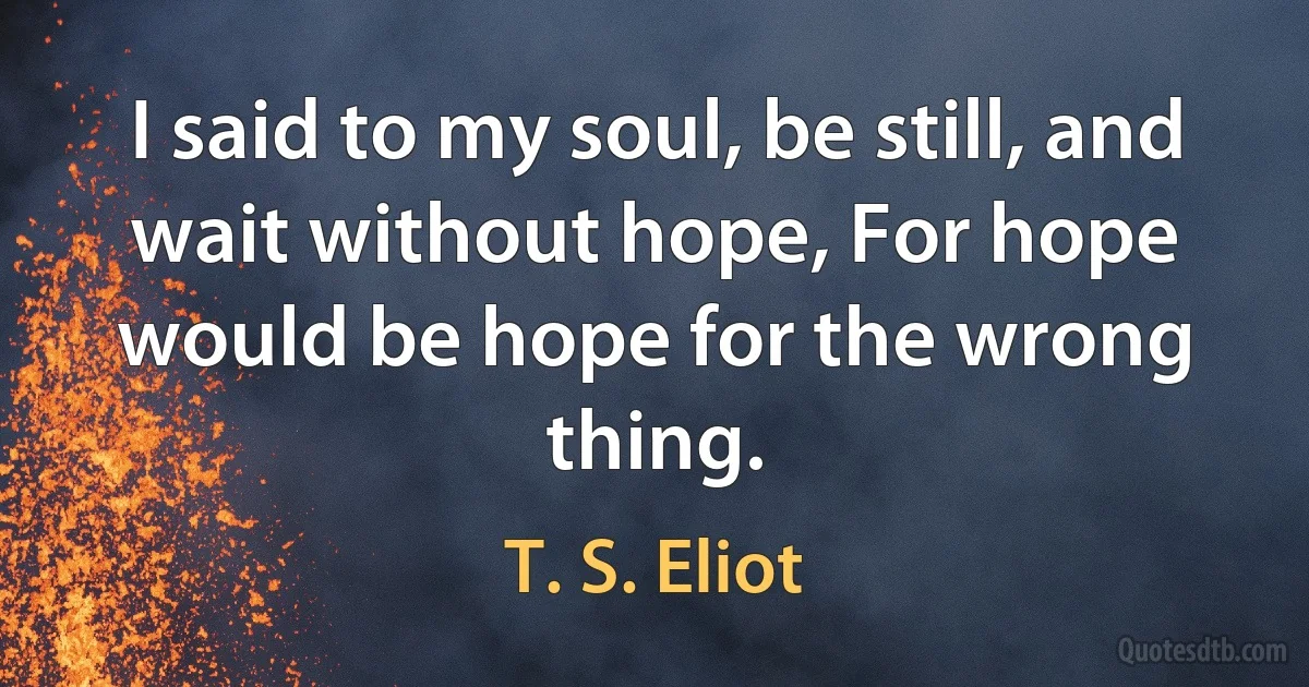 I said to my soul, be still, and wait without hope, For hope would be hope for the wrong thing. (T. S. Eliot)