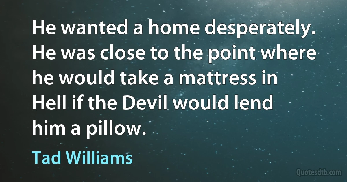 He wanted a home desperately. He was close to the point where he would take a mattress in Hell if the Devil would lend him a pillow. (Tad Williams)