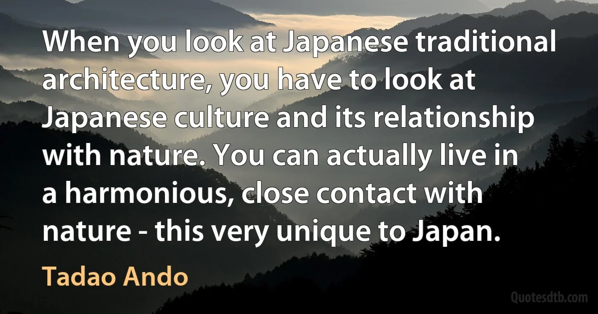 When you look at Japanese traditional architecture, you have to look at Japanese culture and its relationship with nature. You can actually live in a harmonious, close contact with nature - this very unique to Japan. (Tadao Ando)