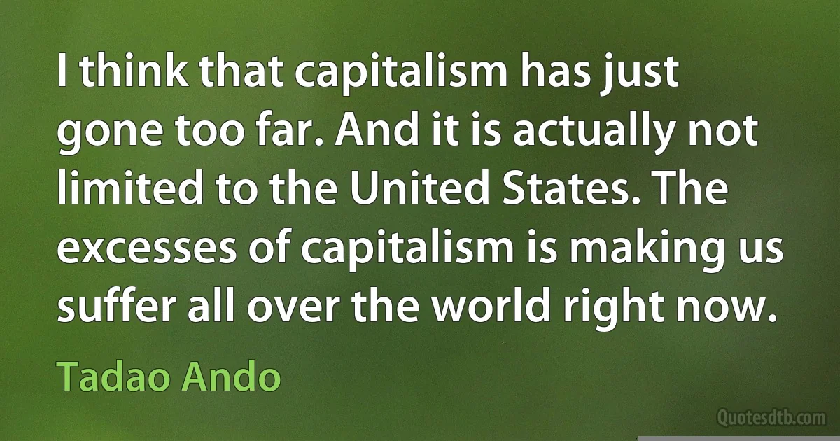 I think that capitalism has just gone too far. And it is actually not limited to the United States. The excesses of capitalism is making us suffer all over the world right now. (Tadao Ando)