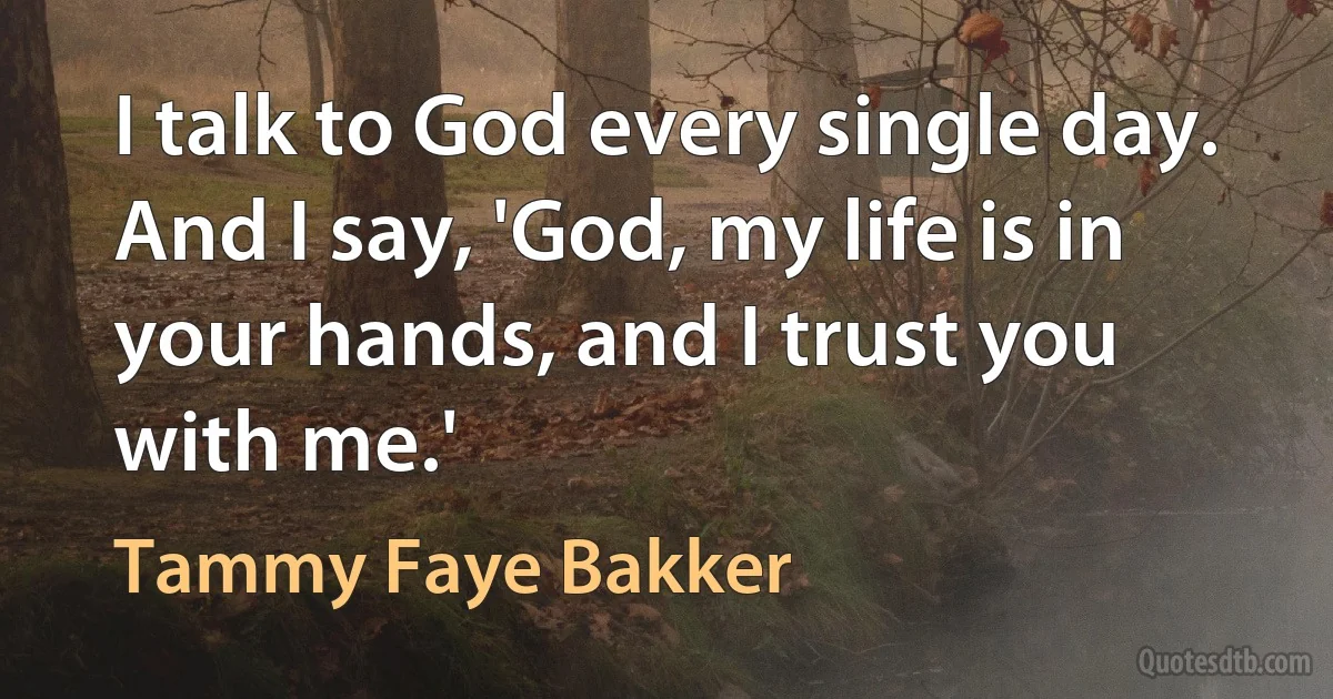 I talk to God every single day. And I say, 'God, my life is in your hands, and I trust you with me.' (Tammy Faye Bakker)