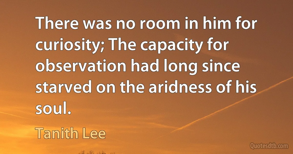 There was no room in him for curiosity; The capacity for observation had long since starved on the aridness of his soul. (Tanith Lee)