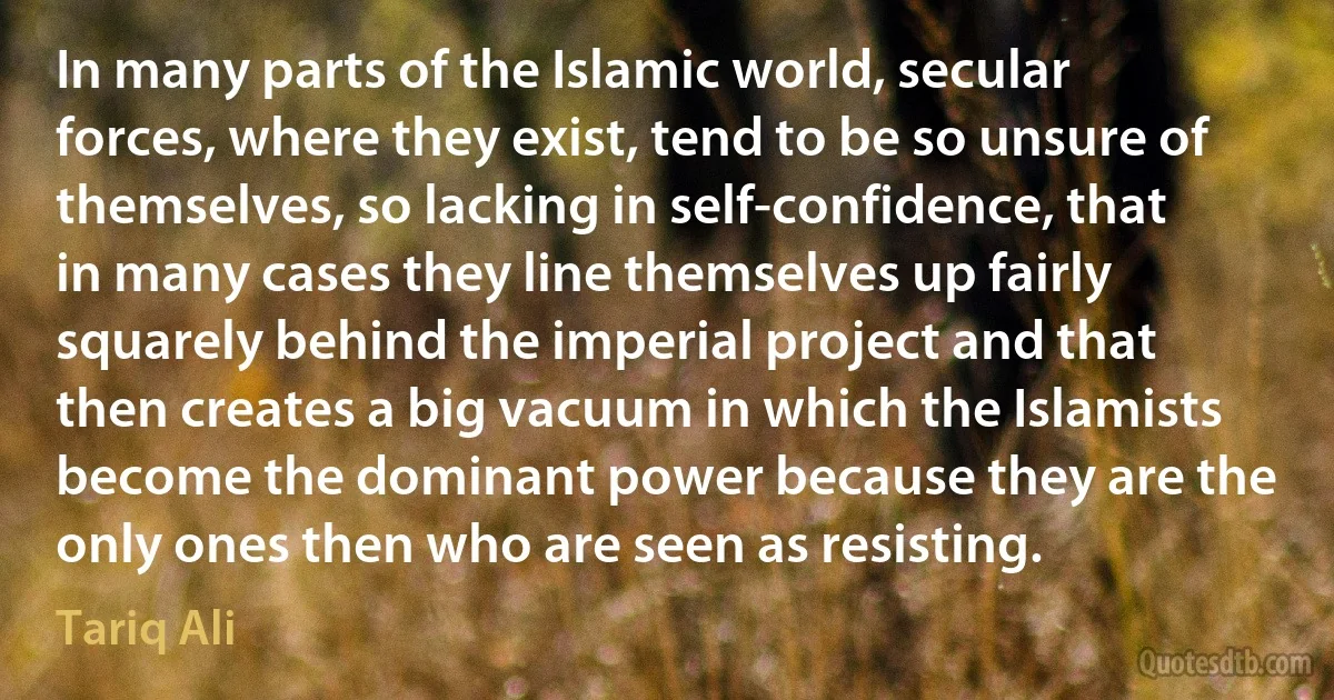 In many parts of the Islamic world, secular forces, where they exist, tend to be so unsure of themselves, so lacking in self-confidence, that in many cases they line themselves up fairly squarely behind the imperial project and that then creates a big vacuum in which the Islamists become the dominant power because they are the only ones then who are seen as resisting. (Tariq Ali)