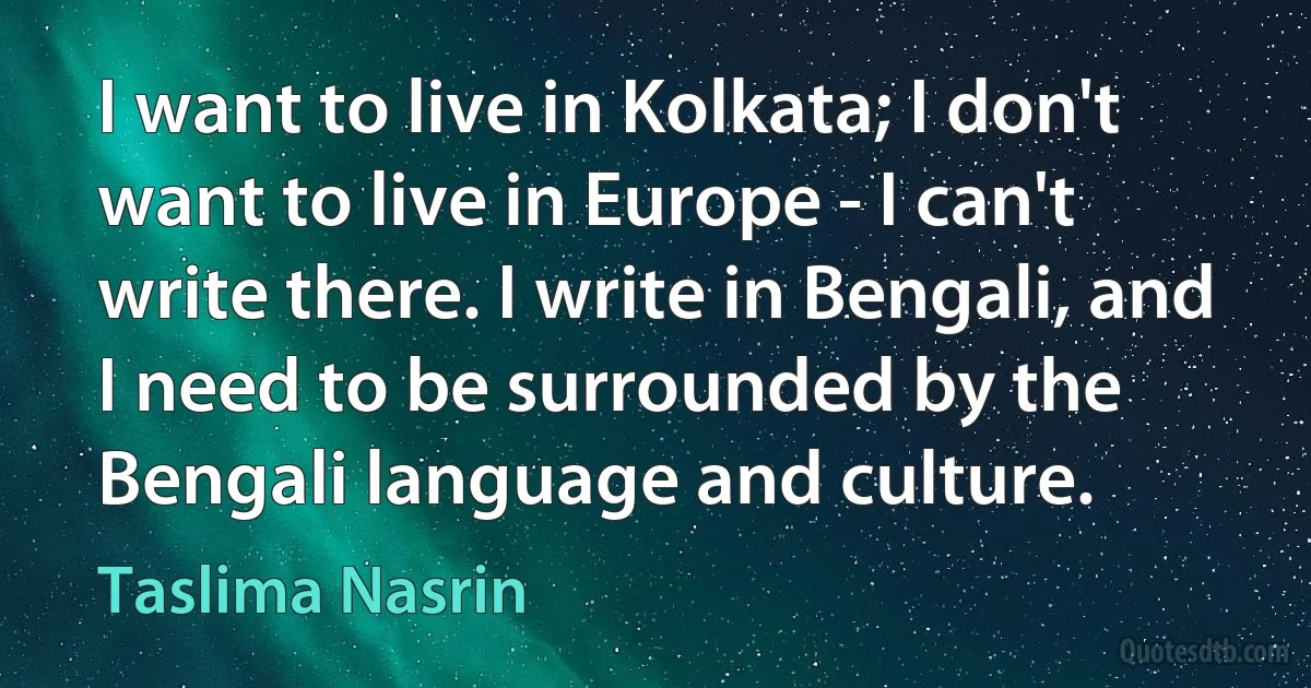 I want to live in Kolkata; I don't want to live in Europe - I can't write there. I write in Bengali, and I need to be surrounded by the Bengali language and culture. (Taslima Nasrin)