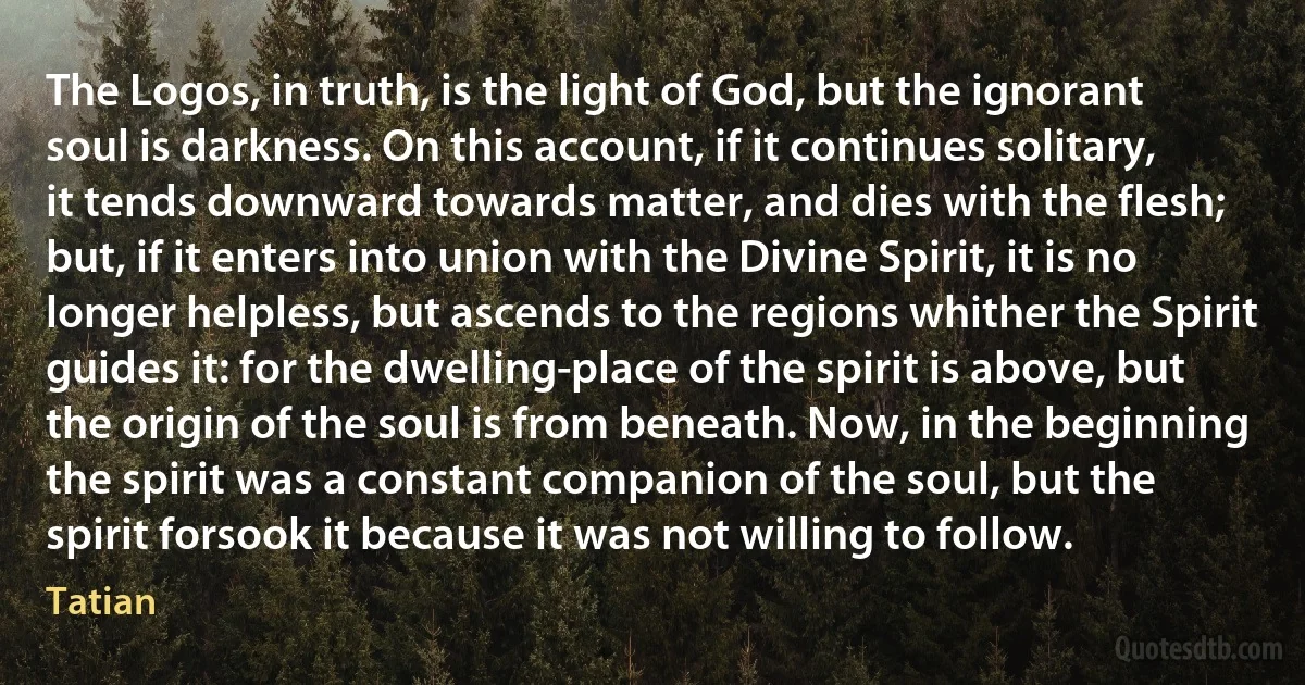 The Logos, in truth, is the light of God, but the ignorant soul is darkness. On this account, if it continues solitary, it tends downward towards matter, and dies with the flesh; but, if it enters into union with the Divine Spirit, it is no longer helpless, but ascends to the regions whither the Spirit guides it: for the dwelling-place of the spirit is above, but the origin of the soul is from beneath. Now, in the beginning the spirit was a constant companion of the soul, but the spirit forsook it because it was not willing to follow. (Tatian)