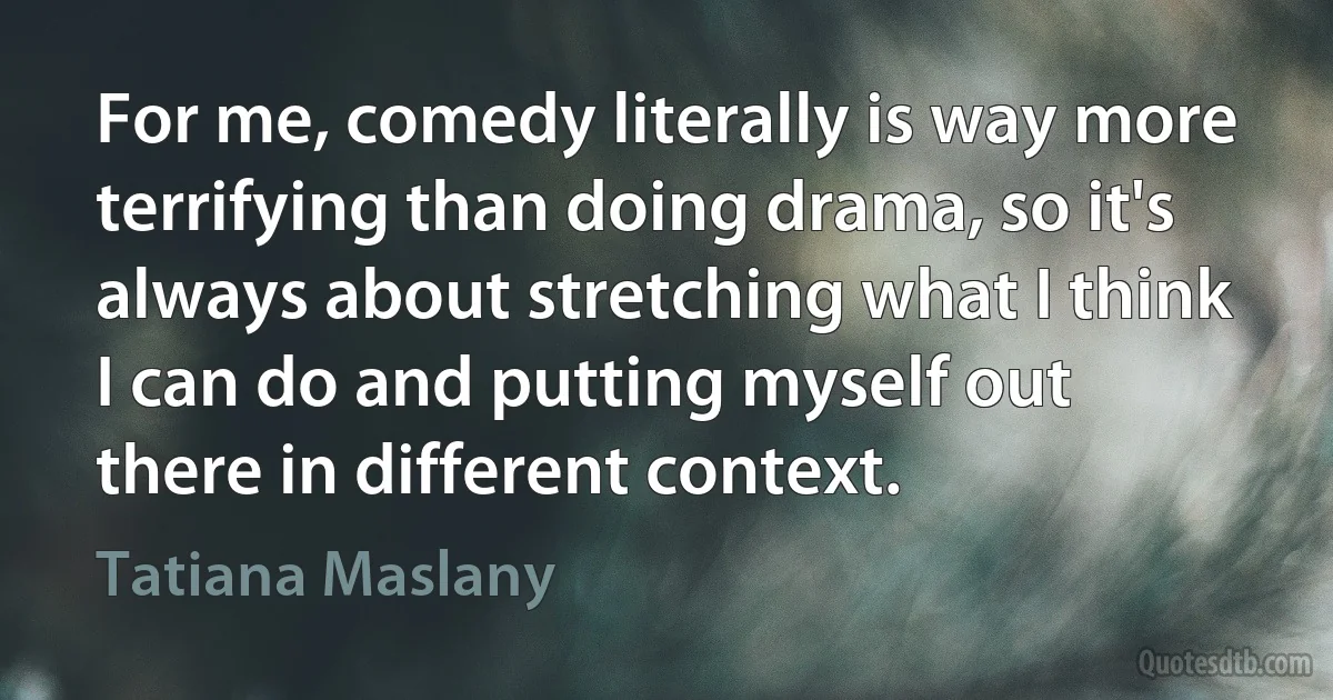 For me, comedy literally is way more terrifying than doing drama, so it's always about stretching what I think I can do and putting myself out there in different context. (Tatiana Maslany)