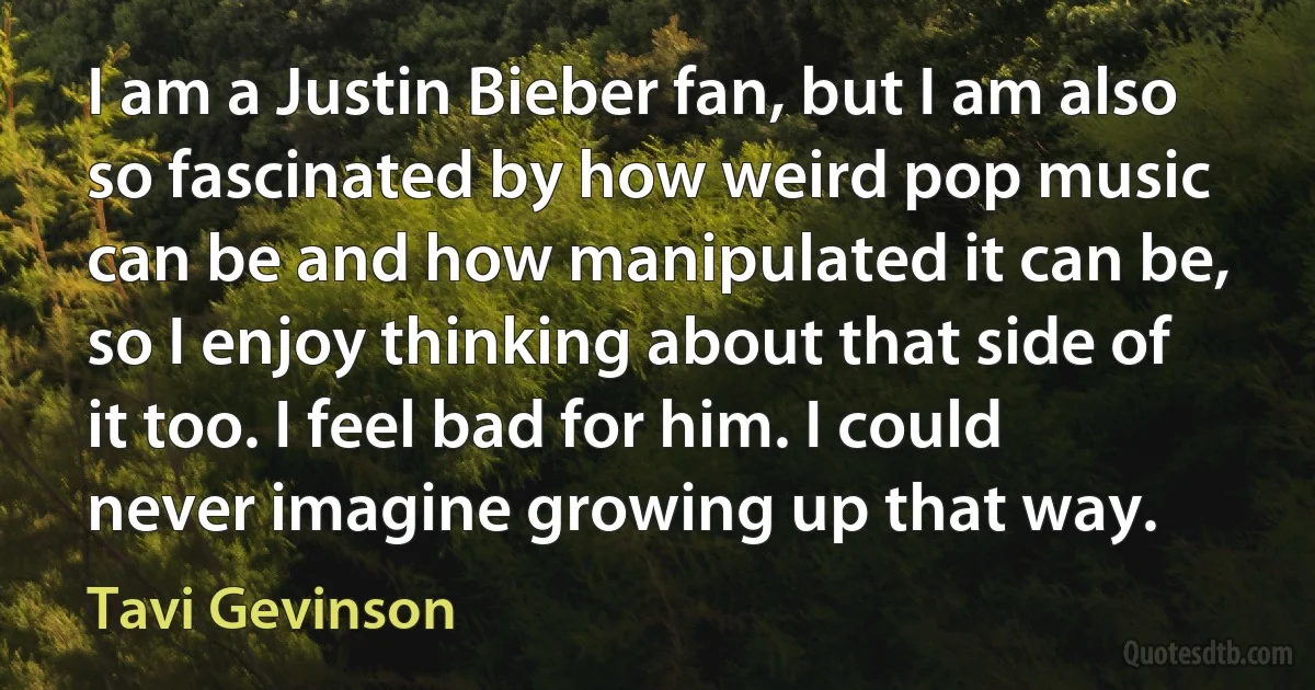 I am a Justin Bieber fan, but I am also so fascinated by how weird pop music can be and how manipulated it can be, so I enjoy thinking about that side of it too. I feel bad for him. I could never imagine growing up that way. (Tavi Gevinson)