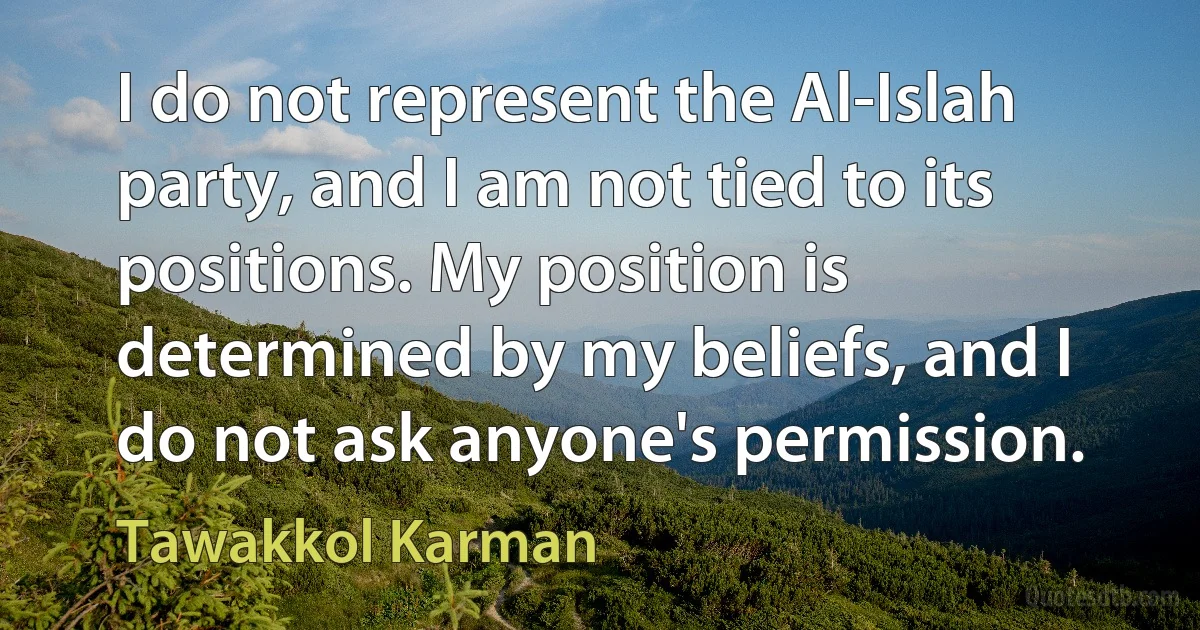 I do not represent the Al-Islah party, and I am not tied to its positions. My position is determined by my beliefs, and I do not ask anyone's permission. (Tawakkol Karman)